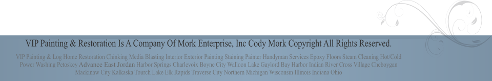 VIP Painting & Restoration Is A Company Of Mork Enterprise, Inc Cody Mork Copyright All Rights Reserved. VIP Painting & Log Home Restoration Chinking Media Blasting Interior Exterior Painting Staining Painter Handyman Services Epoxy Floors Steam Cleaning Hot/Cold Power Washing Petoskey Advance East Jordan Harbor Springs Charlevoix Boyne City Walloon Lake Gaylord Bay Harbor Indian River Cross Village Cheboygan Mackinaw City Kalkaska Tourch Lake Elk Rapids Traverse City Northern Michigan Wisconsin Illinois Indiana Ohio