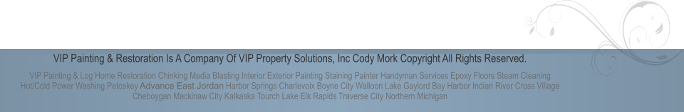 VIP Painting & Restoration Is A Company Of VIP Property Solutions, Inc Cody Mork Copyright All Rights Reserved. VIP Painting & Log Home Restoration Chinking Media Blasting Interior Exterior Painting Staining Painter Handyman Services Epoxy Floors Steam Cleaning Hot/Cold Power Washing Petoskey Advance East Jordan Harbor Springs Charlevoix Boyne City Walloon Lake Gaylord Bay Harbor Indian River Cross Village Cheboygan Mackinaw City Kalkaska Tourch Lake Elk Rapids Traverse City Northern Michigan
